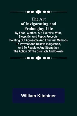 The Art of Invigorating and Prolonging Life: The Art of Invigorating and Prolonging Life; By Food, Clothes, Air, Exercise, Wine, Sleep, &c. and Peptic Precepts, Pointing Out Agreeable and Effectu - The Art of Invigorating and Prolonging Life; By Food, Clothes, Air, Exercise, Wine, Sleep, &c. and Peptic Precepts, Pointing Out Agreeable and Effectu