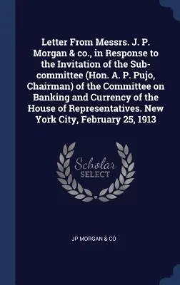 Letter From Messrs. J. P. Morgan & Co., in Response to the Invitation of the Sub-committee (Hon. A. P. Pujo, Chairman) of the Committee on Banking and - Letter From Messrs. J. P. Morgan & co., in Response to the Invitation of the Sub-committee (Hon. A. P. Pujo, Chairman) of the Committee on Banking and
