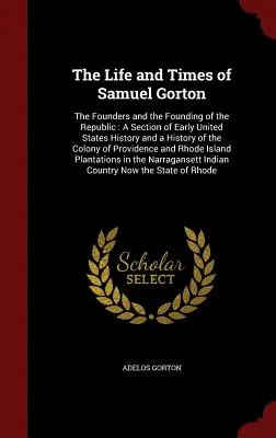 Życie i czasy Samuela Gortona: The Founders and the Founding of the Republic: Część wczesnej historii Stanów Zjednoczonych i historia Kolonii - The Life and Times of Samuel Gorton: The Founders and the Founding of the Republic: A Section of Early United States History and a History of the Colo