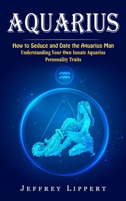 Aquarius: Jak uwieść i umówić się na randkę z mężczyzną Wodnika (Zrozumienie własnych wrodzonych cech osobowości Wodnika) - Aquarius: How to Seduce and Date the Aquarius Man (Understanding Your Own Innate Aquarius Personality Traits)
