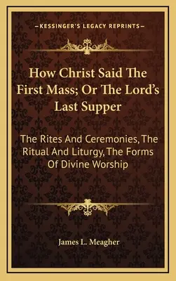 Jak Chrystus odprawił pierwszą mszę, czyli Ostatnia Wieczerza Pańska: Obrzędy i ceremonie, rytuał i liturgia, formy kultu Bożego - How Christ Said The First Mass; Or The Lord's Last Supper: The Rites And Ceremonies, The Ritual And Liturgy, The Forms Of Divine Worship