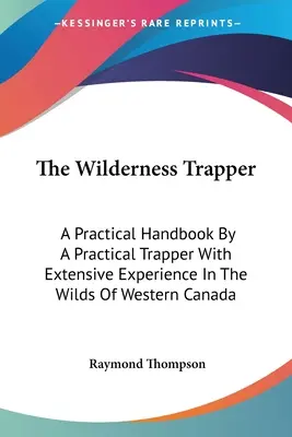 The Wilderness Trapper: Praktyczny podręcznik autorstwa praktycznego trapera z dużym doświadczeniem w dzikiej zachodniej Kanadzie - The Wilderness Trapper: A Practical Handbook By A Practical Trapper With Extensive Experience In The Wilds Of Western Canada