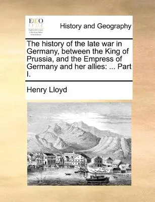 Historia późnej wojny w Niemczech między królem Prus a cesarzową Niemiec i jej sojusznikami: ... Część I. - The History of the Late War in Germany, Between the King of Prussia, and the Empress of Germany and Her Allies: ... Part I.