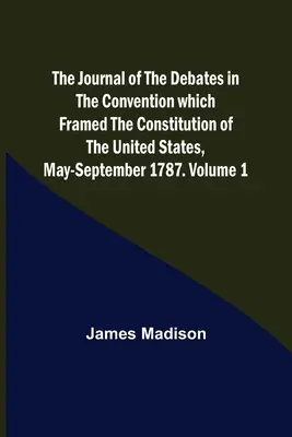 The Journal of the Debates in the Convention which Framed the Constitution of the United States, May-September 1787. Tom 1 - The Journal of the Debates in the Convention which Framed the Constitution of the United States, May-September 1787. Volume 1