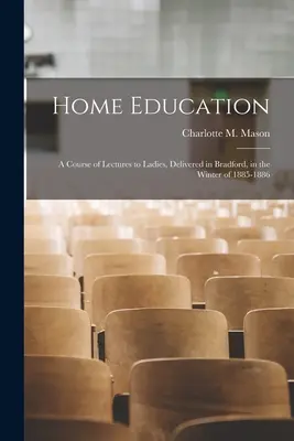 Home Education: a Course of Lectures to Ladies, Delivered in Bradford, in the Winter of 1885-1886 (Mason Charlotte M. (Charlotte Maria))