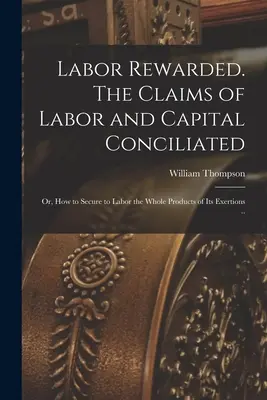 Praca nagrodzona. The Claims of Labor and Capital Conciliated; or, How to Secure to Labor the Whole Products of its Exertions. - Labor Rewarded. The Claims of Labor and Capital Conciliated; or, How to Secure to Labor the Whole Products of its Exertions ..