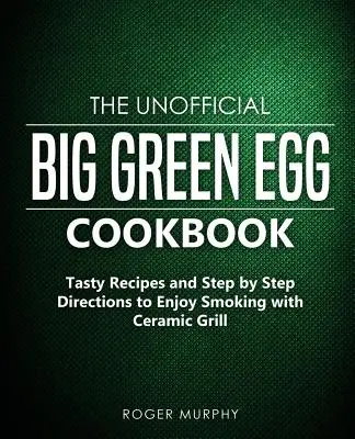 Nieoficjalna książka kucharska Big Green Egg: Smaczne przepisy i wskazówki krok po kroku, jak cieszyć się wędzeniem na ceramicznym grillu - The Unofficial Big Green Egg Cookbook: Tasty Recipes and Step by Step Directions to Enjoy Smoking with Ceramic Grill