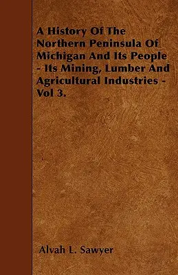 Historia północnego półwyspu Michigan i jego mieszkańców - przemysł wydobywczy, tartaczny i rolniczy - tom 3. - A History Of The Northern Peninsula Of Michigan And Its People - Its Mining, Lumber And Agricultural Industries - Vol 3.