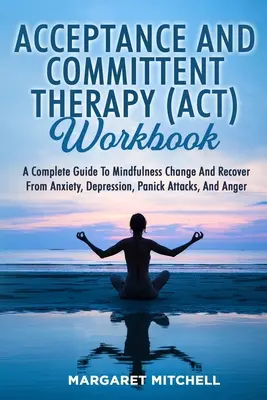 Acceptance and Committent Therapy (Act) Workbook: A Complete Guide to Mindfulness Change and Recover from Anxiety, Depression, Panick Attacks, and Ang