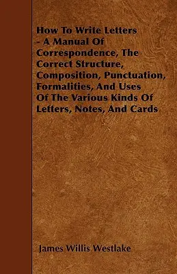 Jak pisać listy - podręcznik korespondencji, poprawna struktura, kompozycja, interpunkcja, formalności i zastosowania różnych rodzajów listów - How To Write Letters - A Manual Of Correspondence, The Correct Structure, Composition, Punctuation, Formalities, And Uses Of The Various Kinds Of Lett