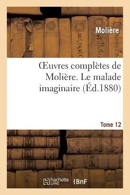 Complete Works of Molire. Tome 12 Le Malade Imaginaire (Molire (Poquelin Dit) Jean-Baptiste) - Oeuvres Compltes de Molire. Tome 12 Le Malade Imaginaire (Molire (Poquelin Dit) Jean-Baptiste)