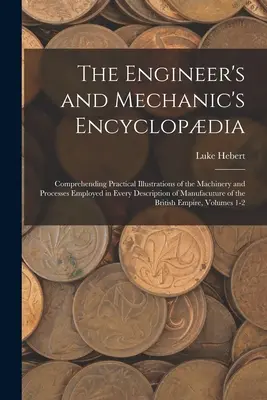 Encyklopedia inżyniera i mechanika: Zrozumienie praktycznych ilustracji maszyn i procesów stosowanych w każdym opisie Manu - The Engineer's and Mechanic's Encyclopdia: Comprehending Practical Illustrations of the Machinery and Processes Employed in Every Description of Manu