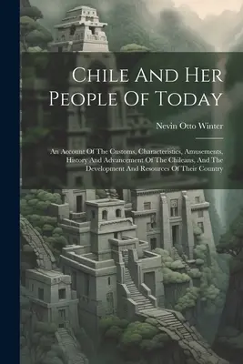 Chile i jego dzisiejsi mieszkańcy: Opowieść o zwyczajach, charakterystyce, rozrywkach, historii i rozwoju Chilijczyków oraz o rozwoju A - Chile And Her People Of Today: An Account Of The Customs, Characteristics, Amusements, History And Advancement Of The Chileans, And The Development A