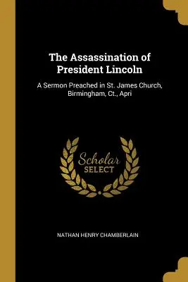 Zabójstwo prezydenta Lincolna: A Sermon Preached in St. James Church, Birmingham, Ct., Apri - The Assassination of President Lincoln: A Sermon Preached in St. James Church, Birmingham, Ct., Apri