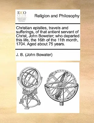 Christian Epistles, Travels and Sufferings, of That Antient Servant of Christ, John Boweter; Who Departed This Life, the 16th of the 11th Month, 1704.