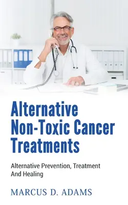 Alternatywne nietoksyczne metody leczenia raka: Alternatywne zapobieganie, leczenie i uzdrawianie - Alternative Non-Toxic Cancer Treatments: Alternative Prevention, Treatment And Healing