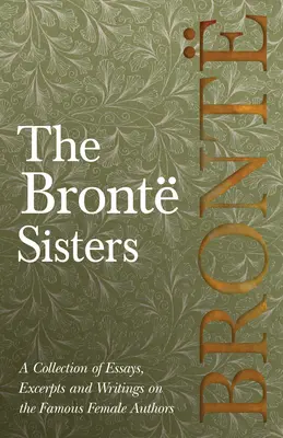 The Bront Sisters; A Collection of Essays, Excerpts and Writings on the Famous Female Authors - By G. K. Chesterton, Virginia Woolfe, Mrs. Chesterton, Virginia Woolfe, Mrs Gaskell, M - The Bront Sisters; A Collection of Essays, Excerpts and Writings on the Famous Female Authors - By G. K . Chesterton, Virginia Woolfe, Mrs Gaskell, M