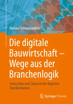 Die Digitale Bauwirtschaft - Wege Aus Der Branchenlogik: Status Quo Und Chancen Der Digitalen Transformation