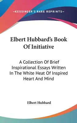 Księga inicjatywy Elberta Hubbarda: Zbiór krótkich inspirujących esejów napisanych w białym żarze natchnionego serca i umysłu - Elbert Hubbard's Book Of Initiative: A Collection Of Brief Inspirational Essays Written In The White Heat Of Inspired Heart And Mind