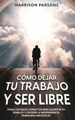 Cmo Dejar tu Trabajo y Ser Libre: Toma los Pasos Correctos para Salirte de tu Trabajo y Obtener la Independencia Financiera que Buscas