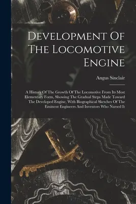 Rozwój silnika lokomotywy: A History Of The Growth Of The Locomotive From Its Most Elementary Form, Showing The Gradual Steps Made Toward T - Development Of The Locomotive Engine: A History Of The Growth Of The Locomotive From Its Most Elementary Form, Showing The Gradual Steps Made Toward T