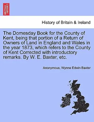 The Domesday Book for the County of Kent, Being That Partion of a Return of Owners of Land in England and Wales in the Year 1873, Which Refers to the - The Domesday Book for the County of Kent, Being That Portion of a Return of Owners of Land in England and Wales in the Year 1873, Which Refers to the