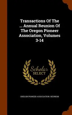 Transactions Of The ... Coroczny zjazd Stowarzyszenia Pionierów Oregonu, tomy 3-14 - Transactions Of The ... Annual Reunion Of The Oregon Pioneer Association, Volumes 3-14