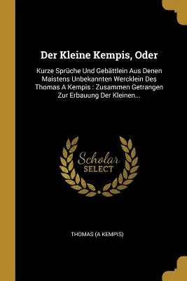 Der Kleine Kempis, Oder: Kurze Sprche Und Gebttlein Aus Denen Maistens Unbekannten Wercklein Des Thomas A Kempis: Zusammen Getrangen Zur Erba