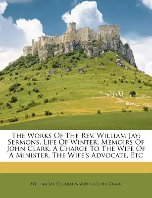 Dzieła ks. William Jay: Kazania. Life of Winter. Memoirs of John Clark. a Charge to the Wife of a Minister. the Wife's Advocate, Etc - The Works of the REV. William Jay: Sermons. Life of Winter. Memoirs of John Clark. a Charge to the Wife of a Minister. the Wife's Advocate, Etc