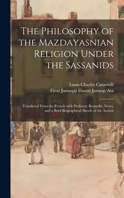 The Philosophy of the Mazdayasnian Religion Under the Sassanids: Przetłumaczone z francuskiego z uwagami wstępnymi, notatkami i krótką biografią - The Philosophy of the Mazdayasnian Religion Under the Sassanids: Translated From the French With Prefatory Remarks, Notes, and a Brief Biographical Sk