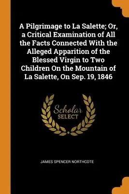 A Pilgrimage to La Salette; Or, a Critical Examination of All the Facts Connected with the Alleged Apparition of the Blessed Virgin to Two Children On - A Pilgrimage to La Salette; Or, a Critical Examination of All the Facts Connected With the Alleged Apparition of the Blessed Virgin to Two Children On