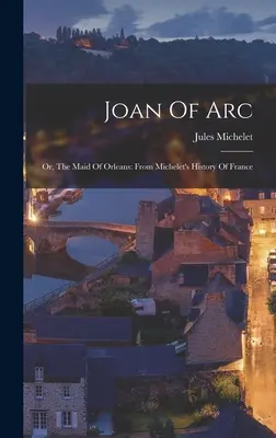 Joan Of Arc: Or, The Maid Of Orleans: Z historii Francji Micheleta - Joan Of Arc: Or, The Maid Of Orleans: From Michelet's History Of France