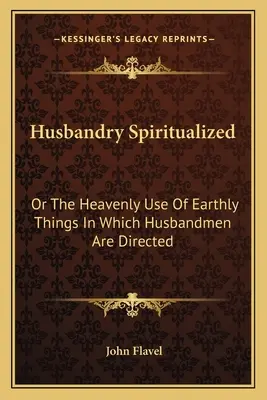 Husbandry Spiritualized: Or The Heavenly Use of Earthly Things In Which Husbandmen Are Directed (1698) - Husbandry Spiritualized: Or The Heavenly Use Of Earthly Things In Which Husbandmen Are Directed