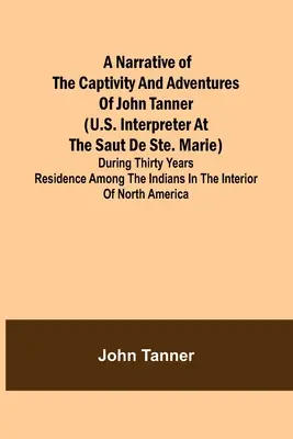 A Narrative of the Captivity and Adventures of John Tanner (U.S. Interpreter at the Saut de Ste. Marie); During Thirty Years Residence among the India