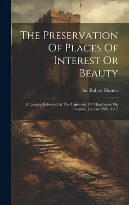 The Preservation of Places Of Interest Or Beauty: Wykład wygłoszony na Uniwersytecie w Manchesterze we wtorek, 29 stycznia 1907 r. - The Preservation Of Places Of Interest Or Beauty: A Lecture Delivered At The University Of Manchester On Tuesday, January 29th, 1907