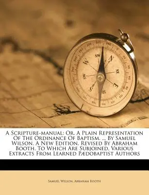 A Scripture-Manual: Or, a Plain Representation of the Ordinance of Baptism. ... by Samuel Wilson. a New Edition, Revised by Abraham Booth.