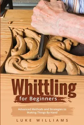 Whittling dla początkujących: Zaawansowane metody i strategie ręcznego wykonywania przedmiotów - Whittling for Beginners: Advanced Methods and Strategies to Making Things By Hand