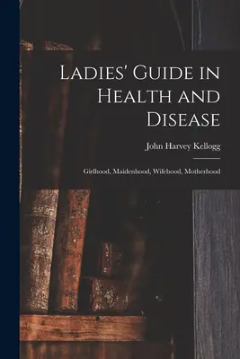 Przewodnik dla kobiet w zdrowiu i chorobie: Dziewczęcość, panieństwo, żona, macierzyństwo - Ladies' Guide in Health and Disease: Girlhood, Maidenhood, Wifehood, Motherhood
