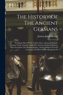 Historia starożytnych Germanów: Including That Of The Cimbri, Suevi, Alemanni, Franks, Saxons, Goths, Vandals, And Other Ancient Northern Nations, - The History Of The Ancient Germans: Including That Of The Cimbri, Suevi, Alemanni, Franks, Saxons, Goths, Vandals, And Other Ancient Northern Nations,