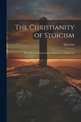 Chrześcijaństwo stoicyzmu: Or, Selections From Arrian's Discourses of Epictetus (Chrześcijaństwo stoicyzmu: wybór z dyskursów Arriana o Epiktecie) - The Christianity of Stoicism: Or, Selections From Arrian's Discourses of Epictetus