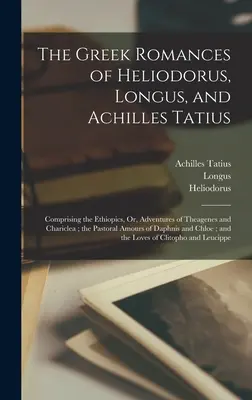 The Greek Romances of Heliodorus, Longus, and Achilles Tatius: Comprising the Ethiopics, Or, Adventures of Theagenes and Chariclea; the Pastoral Amour