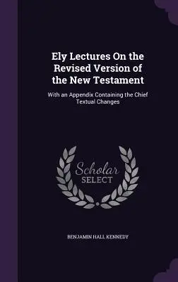 Ely Lectures On the Revised Version of the New Testament: Z dodatkiem zawierającym główne zmiany tekstowe - Ely Lectures On the Revised Version of the New Testament: With an Appendix Containing the Chief Textual Changes