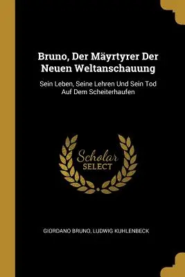 Bruno, Der Myrtyrer Der Neuen Weltanschauung: Sein Leben, Seine Lehren Und Sein Tod Auf Dem Scheiterhaufen