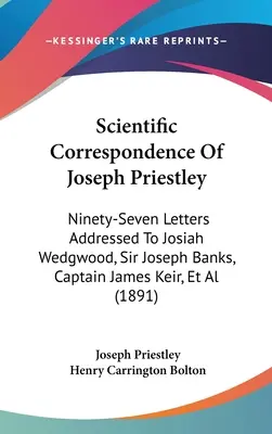 Korespondencja naukowa Josepha Priestleya: Dziewięćdziesiąt siedem listów do Josiaha Wedgwooda, sir Josepha Banksa, kapitana Jamesa Keira i in. - Scientific Correspondence Of Joseph Priestley: Ninety-Seven Letters Addressed To Josiah Wedgwood, Sir Joseph Banks, Captain James Keir, Et Al