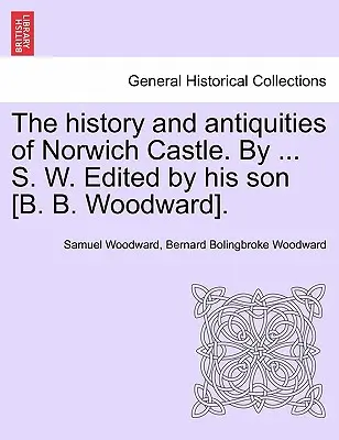 The History and Antiquities of Norwich Castle. by ... S. W. pod redakcją jego syna [B. B. Woodwarda]. - The History and Antiquities of Norwich Castle. by ... S. W. Edited by His Son [B. B. Woodward].