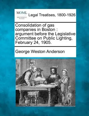 Konsolidacja spółek gazowych w Bostonie: Argument przed komisją ustawodawczą ds. oświetlenia publicznego, 24 lutego 1905 r. - Consolidation of Gas Companies in Boston: Argument Before the Legislative Committee on Public Lighting, February 24, 1905.