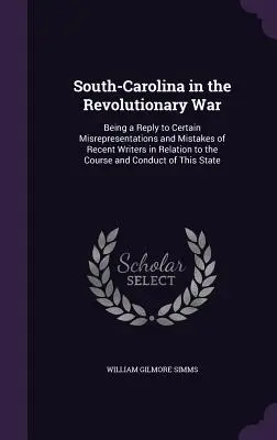 South-Carolina in the Revolutionary War: Being a Reply to Certain Misrepresentations and Mistakes of Recent Writers in Relation to the Course and Cond