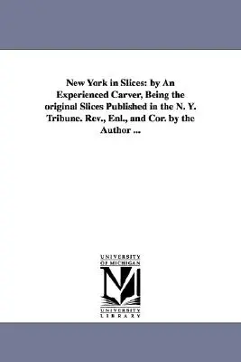 New York in Slices: by An Experienced Carver, Being the original Slices Published in the N. Y. Tribune. Rev., Enl., and Cor. by the Author