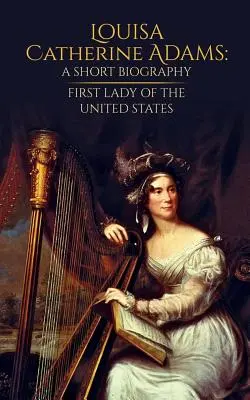 Louisa Catherine Adams: Krótka biografia: Pierwsza Dama Stanów Zjednoczonych - Louisa Catherine Adams: A Short Biography: First Lady of the United States