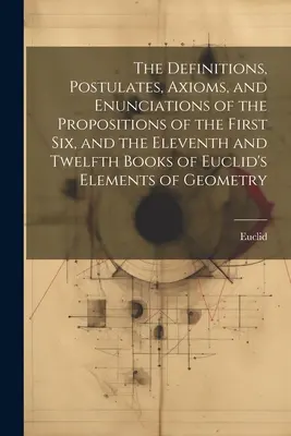 The Definitions, Postulates, Axioms, and Enunciations of the Propositions of the First Six, and the Eleventh and Twelfth Books of the Euclid's Elements of - The Definitions, Postulates, Axioms, and Enunciations of the Propositions of the First Six, and the Eleventh and Twelfth Books of Euclid's Elements of